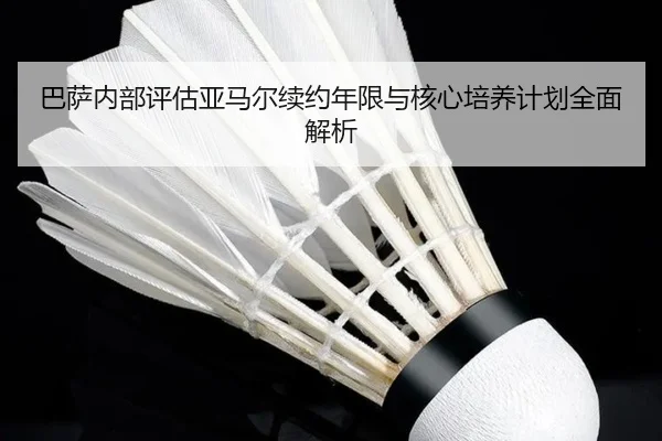 巴萨内部评估亚马尔续约年限与核心培养计划全面解析