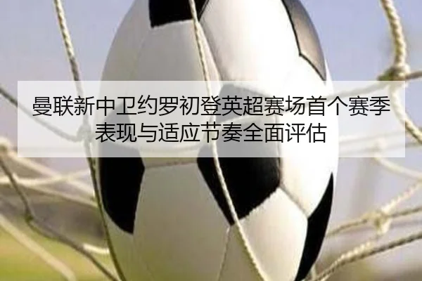 曼联新中卫约罗初登英超赛场首个赛季表现与适应节奏全面评估
